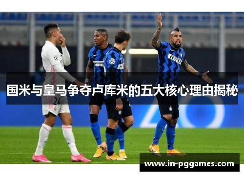 国米与皇马争夺卢库米的五大核心理由揭秘