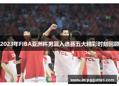 2023年FIBA亚洲杯男篮入选赛五大精彩时刻回顾