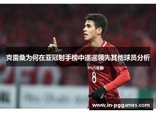 克雷桑为何在亚冠射手榜中遥遥领先其他球员分析
