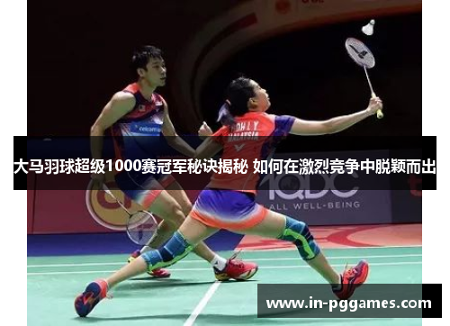 大马羽球超级1000赛冠军秘诀揭秘 如何在激烈竞争中脱颖而出