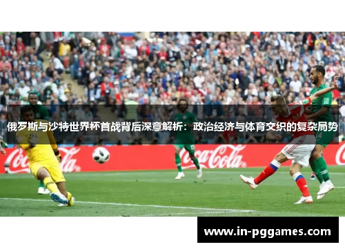 俄罗斯与沙特世界杯首战背后深意解析：政治经济与体育交织的复杂局势