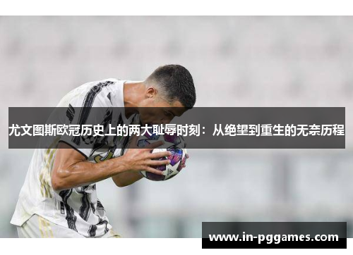 尤文图斯欧冠历史上的两大耻辱时刻：从绝望到重生的无奈历程