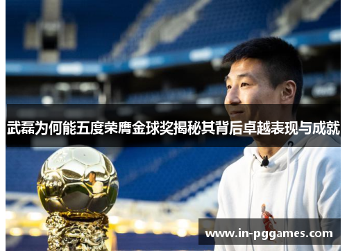 武磊为何能五度荣膺金球奖揭秘其背后卓越表现与成就