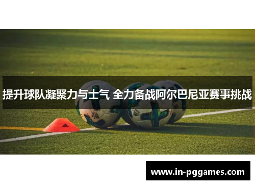 提升球队凝聚力与士气 全力备战阿尔巴尼亚赛事挑战