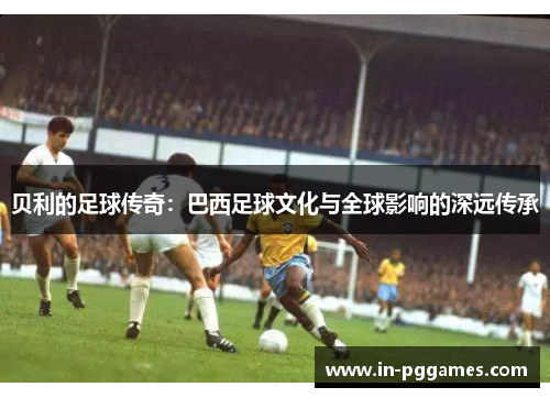 贝利的足球传奇:巴西足球文化与全球影响的深远传承 贝利的足球传奇:巴西足球文化与全球影响的深远传承