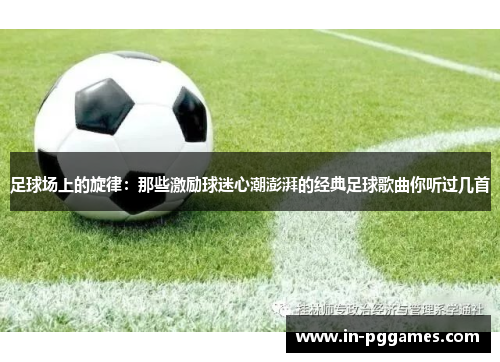 足球场上的旋律:那些激励球迷心潮澎湃的经典足球歌曲你听过几首 足球场上的旋律:那些激励球迷心潮澎湃的经典足球歌曲你听过几首