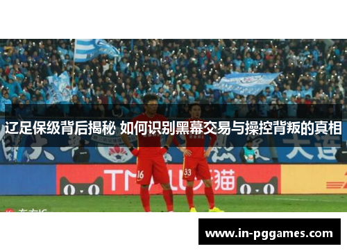 辽足保级背后揭秘 如何识别黑幕交易与操控背叛的真相