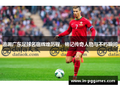 追溯广东足球名宿辉煌历程，铭记传奇人物与不朽瞬间