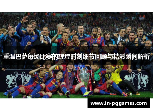重温巴萨每场比赛的辉煌时刻细节回顾与精彩瞬间解析