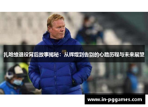 扎哈维退役背后故事揭秘：从辉煌到告别的心路历程与未来展望