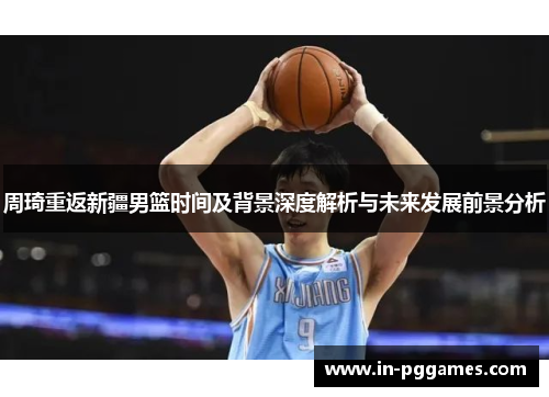 周琦重返新疆男篮时间及背景深度解析与未来发展前景分析