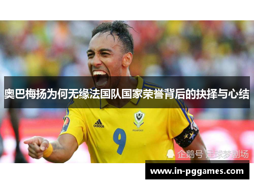 奥巴梅扬为何无缘法国队国家荣誉背后的抉择与心结