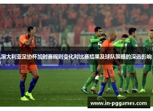 澳大利亚足协杯加时赛规则变化对比赛结果及球队策略的深远影响