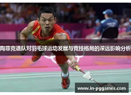 陶菲克退队对羽毛球运动发展与竞技格局的深远影响分析 陶菲克退队对羽毛球运动发展与竞技格局的深远影响分析