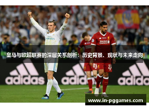 皇马与欧超联赛的深层关系剖析:历史背景、现状与未来走向 皇马与欧超联赛的深层关系剖析:历史背景、现状与未来走向