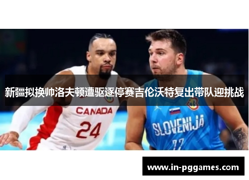 新疆拟换帅洛夫顿遭驱逐停赛吉伦沃特复出带队迎挑战