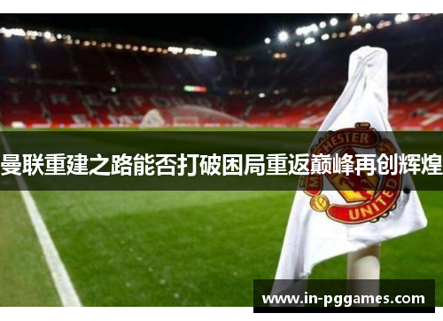 曼联重建之路能否打破困局重返巅峰再创辉煌