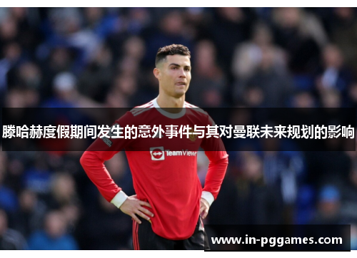 滕哈赫度假期间发生的意外事件与其对曼联未来规划的影响