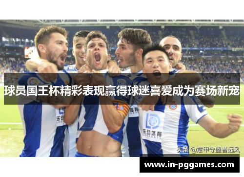 球员国王杯精彩表现赢得球迷喜爱成为赛场新宠