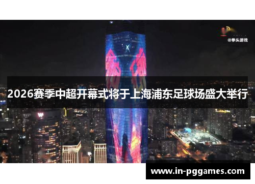 2026赛季中超开幕式将于上海浦东足球场盛大举行