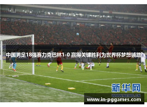 中国男足18强赛力克巴林1-0 赢得关键胜利为世界杯梦想铺路