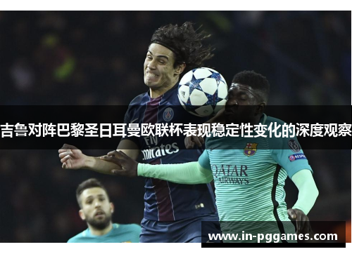 吉鲁对阵巴黎圣日耳曼欧联杯表现稳定性变化的深度观察