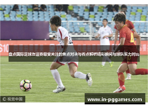 盘点国际足球友谊赛最受关注的焦点对决与看点解析精彩瞬间与球队实力对比