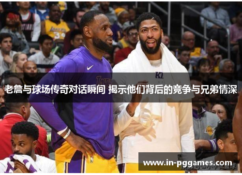 老詹与球场传奇对话瞬间 揭示他们背后的竞争与兄弟情深