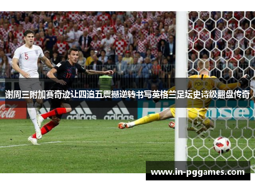 谢周三附加赛奇迹让四追五震撼逆转书写英格兰足坛史诗级翻盘传奇