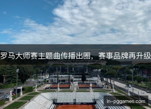 罗马大师赛主题曲传播出圈，赛事品牌再升级