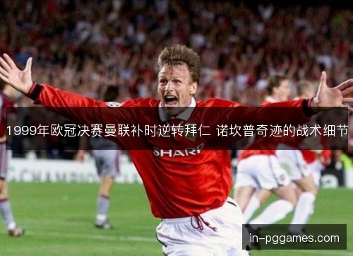 1999年欧冠决赛曼联补时逆转拜仁 诺坎普奇迹的战术细节 1999年欧冠决赛曼联补时逆转拜仁 诺坎普奇迹的战术细节